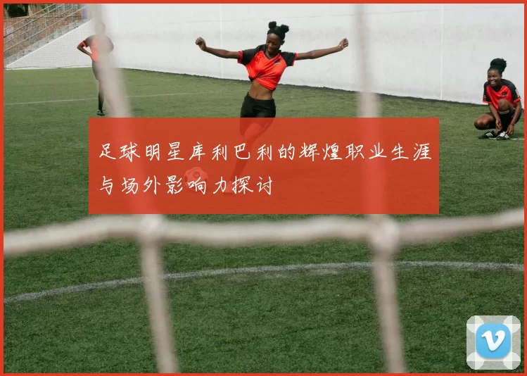 足球明星库利巴利的辉煌职业生涯与场外影响力探讨