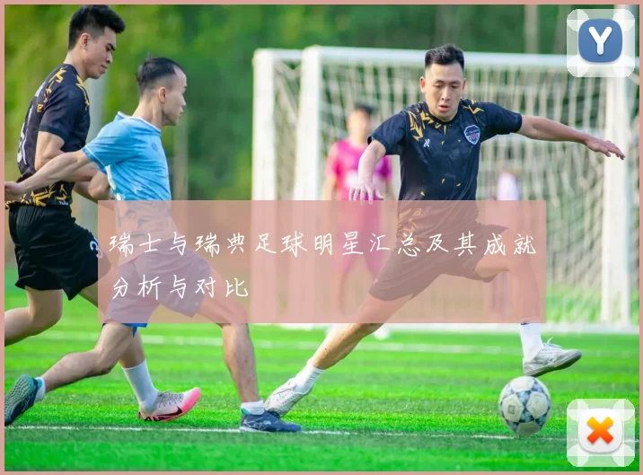 瑞士与瑞典足球明星汇总及其成就分析与对比