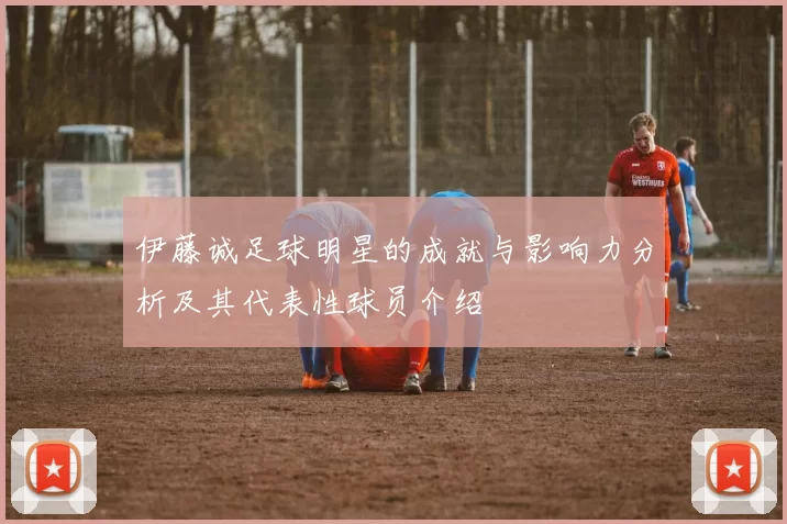 伊藤诚足球明星的成就与影响力分析及其代表性球员介绍
