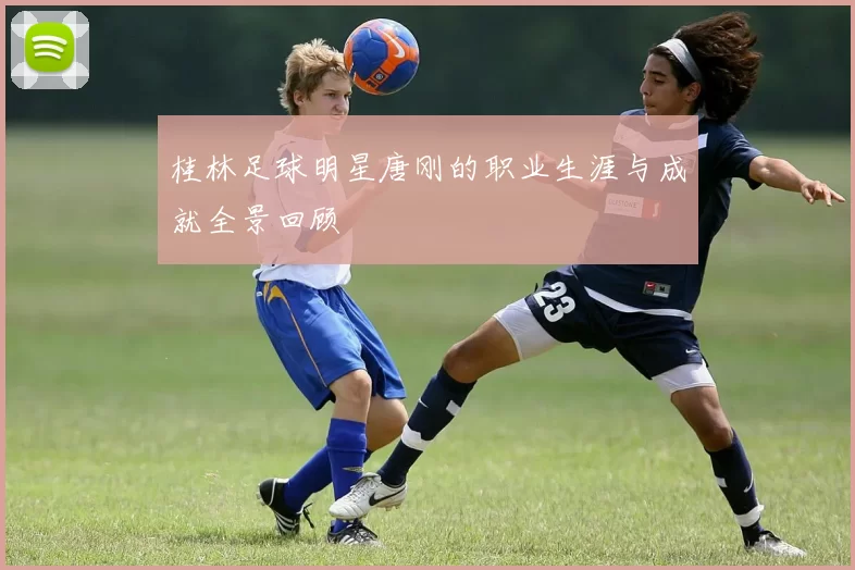 桂林足球明星唐刚的职业生涯与成就全景回顾