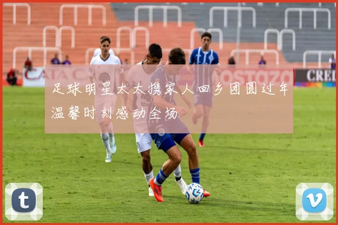 足球明星太太携家人回乡团圆过年温馨时刻感动全场