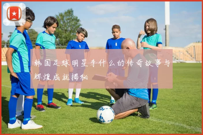 韩国足球明星李什么的传奇故事与辉煌成就揭秘
