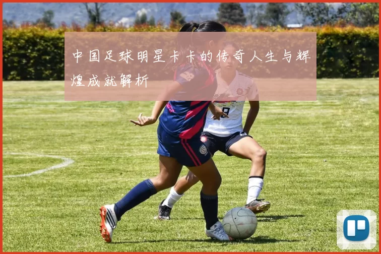 中国足球明星卡卡的传奇人生与辉煌成就解析