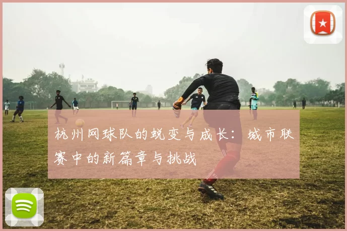 杭州网球队的蜕变与成长：城市联赛中的新篇章与挑战