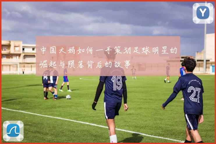 中国大妈如何一手策划足球明星的崛起与陨落背后的故事