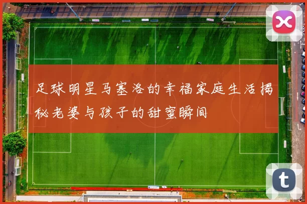 足球明星马塞洛的幸福家庭生活揭秘老婆与孩子的甜蜜瞬间