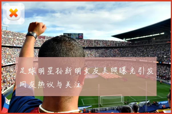 足球明星孙新明女友美照曝光引发网友热议与关注