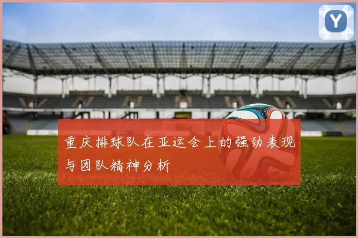 重庆排球队在亚运会上的强劲表现与团队精神分析