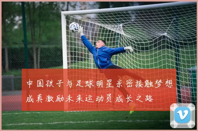 中国孩子与足球明星亲密接触梦想成真激励未来运动员成长之路