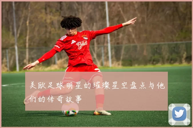 美欧足球明星的璀璨星空盘点与他们的传奇故事