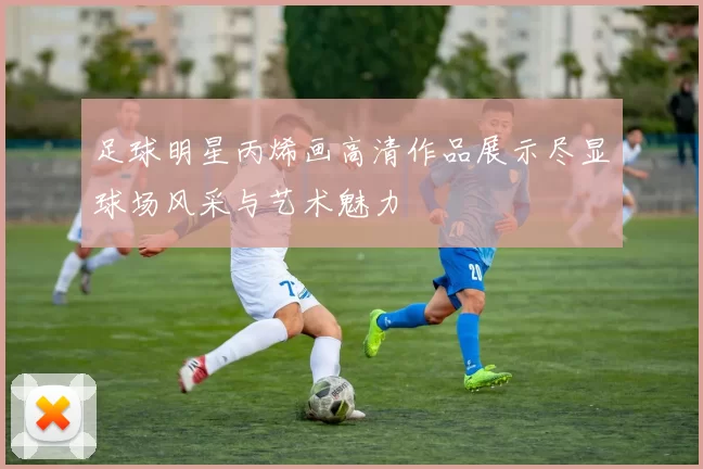 足球明星丙烯画高清作品展示尽显球场风采与艺术魅力