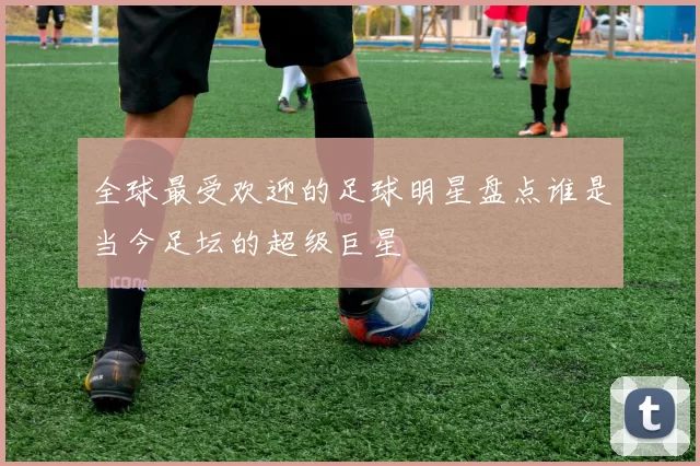全球最受欢迎的足球明星盘点谁是当今足坛的超级巨星