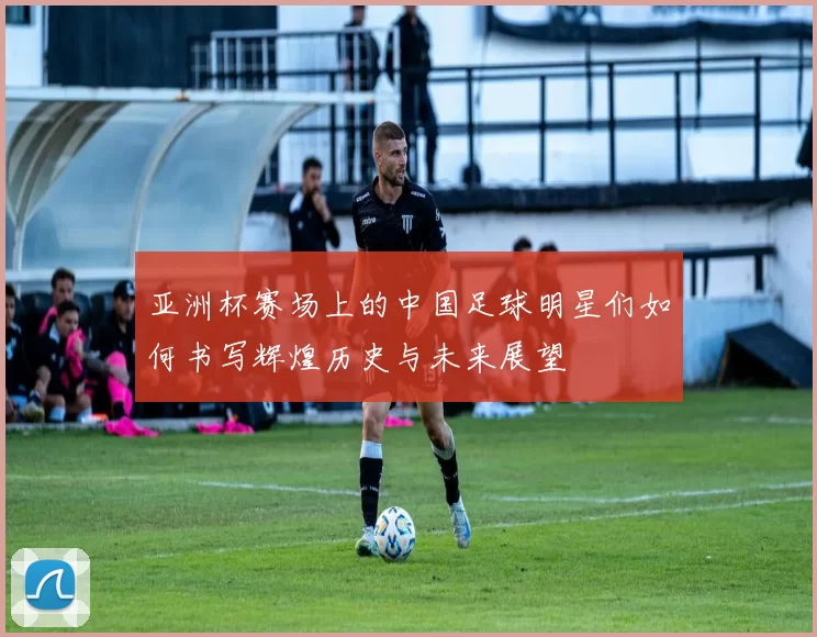 亚洲杯赛场上的中国足球明星们如何书写辉煌历史与未来展望