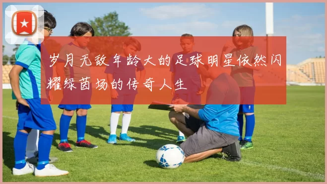 岁月无敌年龄大的足球明星依然闪耀绿茵场的传奇人生