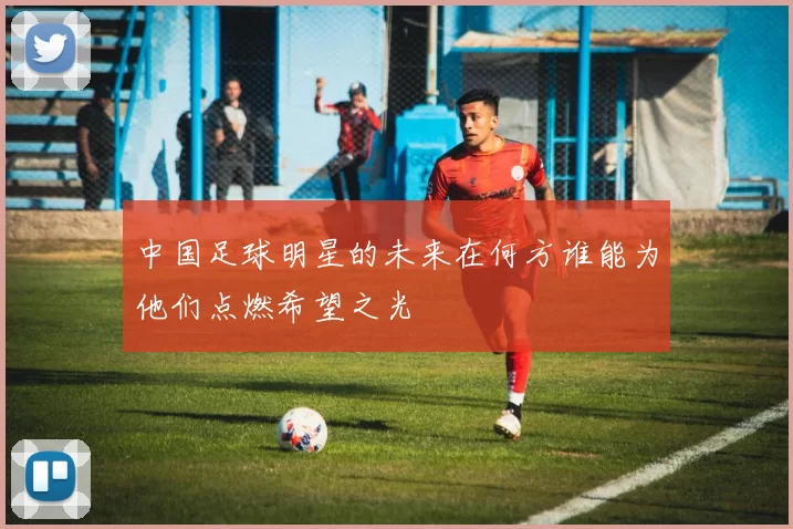 中国足球明星的未来在何方谁能为他们点燃希望之光