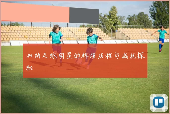 加纳足球明星的辉煌历程与成就探秘