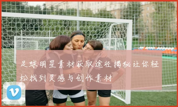 足球明星素材获取途径揭秘让你轻松找到灵感与创作素材