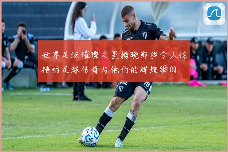 世界足坛璀璨之星揭晓那些令人惊艳的足球传奇与他们的辉煌瞬间