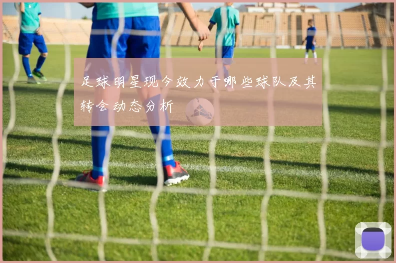 足球明星现今效力于哪些球队及其转会动态分析