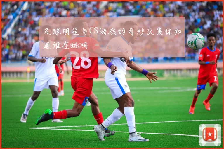 足球明星与CS游戏的奇妙交集你知道谁在玩吗